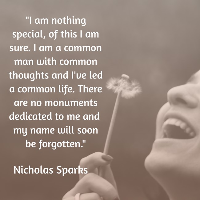 I am nothing special, of this I am sure. I am a common man with common thoughts and I've led a common life. There are no monuments dedicated to me and my name will soon be forgotten. - Nicholas Sparks