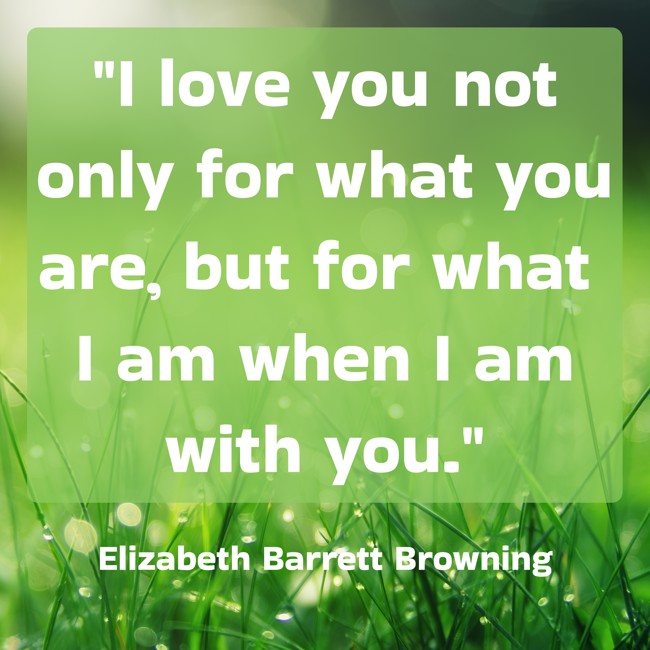 I love you not only for what you are, but for what I am when I am with you. - Elizabeth Barrett Browning
