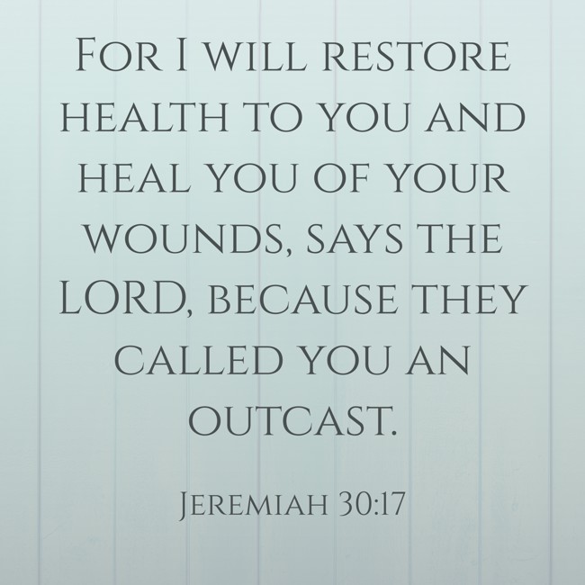 For I will restore health to you and heal you of your wounds, says the LORD, because they called you an outcast. - Jeremiah 30:17