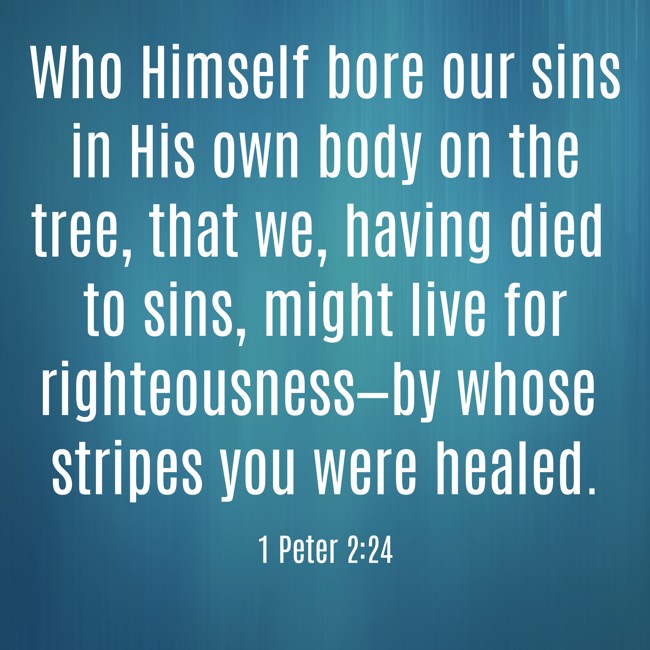 Who Himself bore our sins in His own body on the tree, that we, having died to sins, might live for righteousness—by whose stripes you were healed. - 1 Peter 2:24