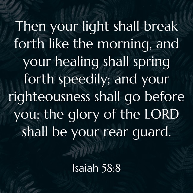 Then your light shall break forth like the morning, and your healing shall spring forth speedily; and your righteousness shall go before you; the glory of the LORD shall be your rear guard. - Isaiah 58:8