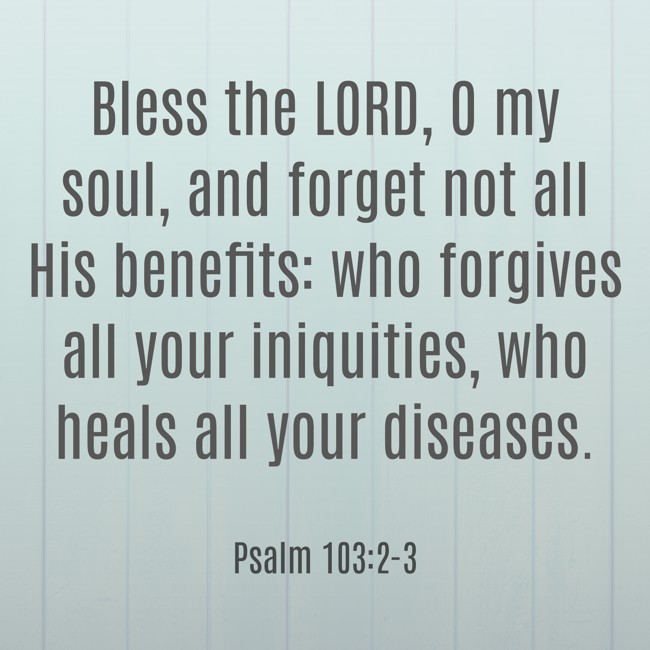 Bless the LORD, O my soul, and forget not all His benefits: who forgives all your iniquities, who heals all your diseases. - Psalm 103:2-3