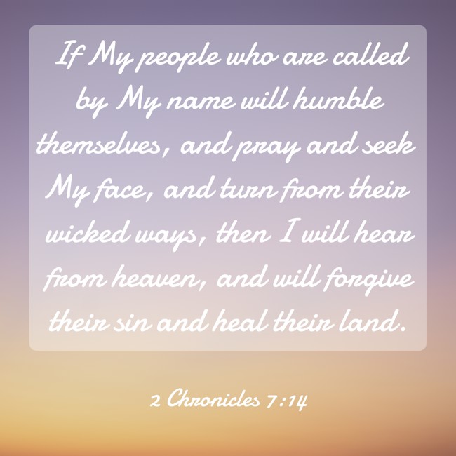 If My people who are called by My name will humble themselves, and pray and seek My face, and turn from their wicked ways, then I will hear from heaven, and will forgive their sin and heal their land. - 2 Chronicles 7:14