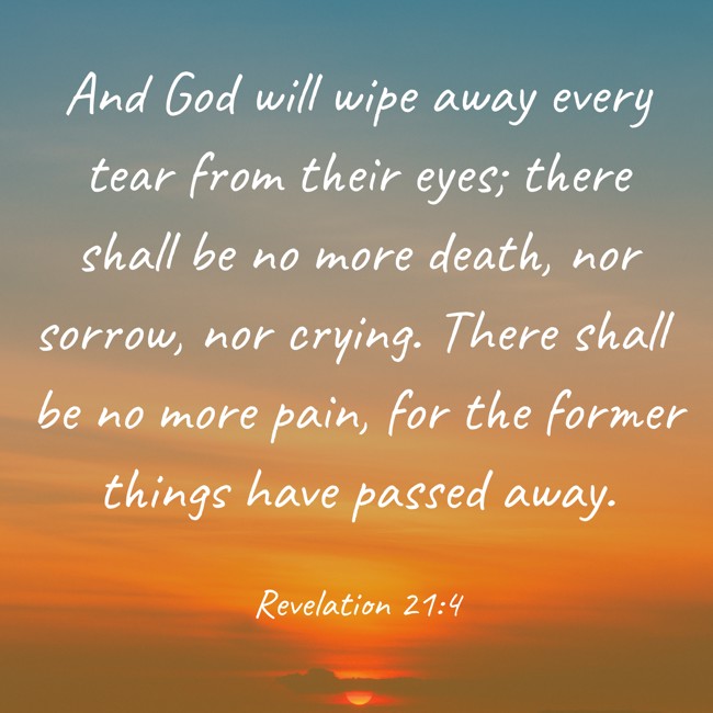 And God will wipe away every tear from their eyes; there shall be no more death, nor sorrow, nor crying. There shall be no more pain, for the former things have passed away. - Revelation 21:4
