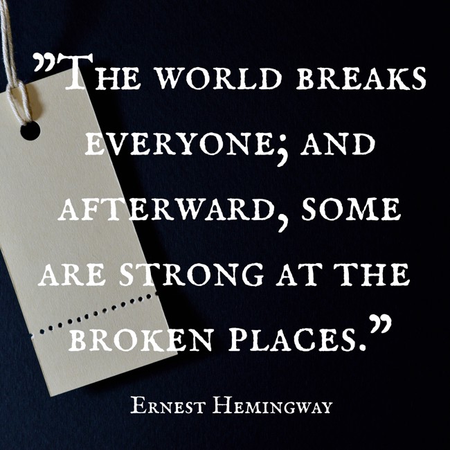 The world breaks everyone; and afterward, some are strong at the broken places. - Ernest Hemingway