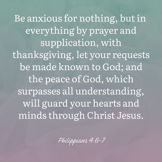 Be anxious for nothing, but in everything by prayer and supplication, with thanksgiving, let your requests be made known to God; and the peace of God, which surpasses all understanding, will guard your hearts and minds through Christ Jesus. - Philippians 4:6-7