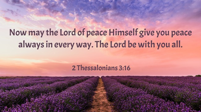 Now may the Lord of peace Himself give you peace always in every way. The Lord be with you all. - 2 Thessalonians 3:16