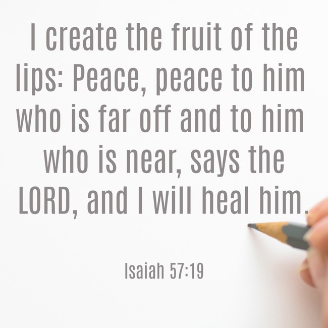 I create the fruit of the lips: Peace, peace to him who is far off and to him who is near, says the LORD, and I will heal him. - Isaiah 57:19