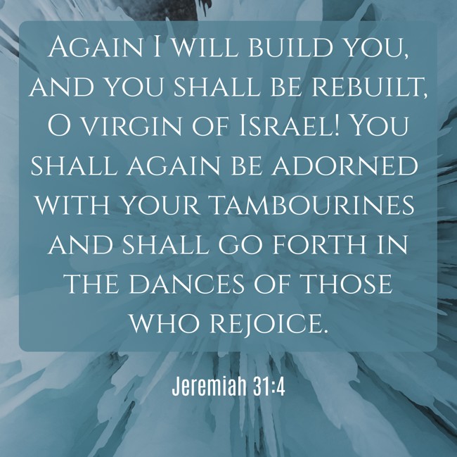 Again I will build you, and you shall be rebuilt, O virgin of Israel! You shall again be adorned with your tambourines and shall go forth in the dances of those who rejoice. - Jeremiah 31:4