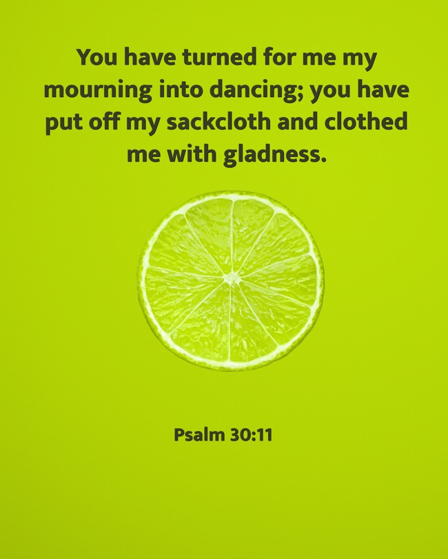 You have turned for me my mourning into dancing; you have put off my sackcloth and clothed me with gladness. - Psalm 30:11