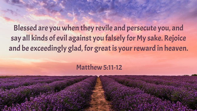 Blessed are you when they revile and persecute you, and say all kinds of evil against you falsely for My sake. Rejoice and be exceedingly glad, for great is your reward in heaven. - Matthew 5:11-12