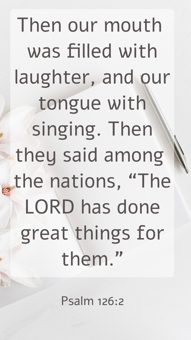 Then our mouth was filled with laughter, and our tongue with singing. Then they said among the nations, “The LORD has done great things for them.” - Psalm 126:2
