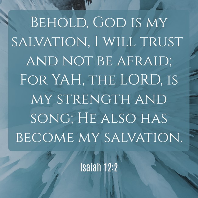 Behold, God is my salvation, I will trust and not be afraid; For YAH, the LORD, is my strength and song; He also has become my salvation. - Isaiah 12:2