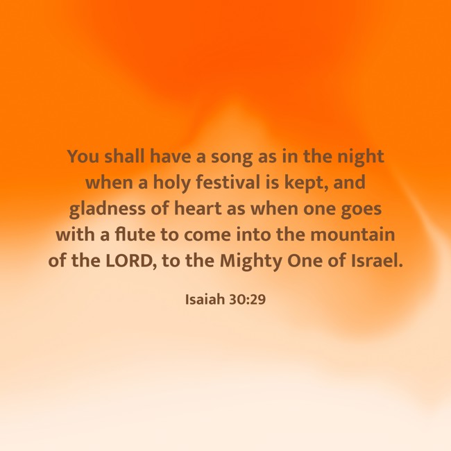 You shall have a song as in the night when a holy festival is kept, and gladness of heart as when one goes with a flute to come into the mountain of the LORD, to the Mighty One of Israel. - Isaiah 30:29