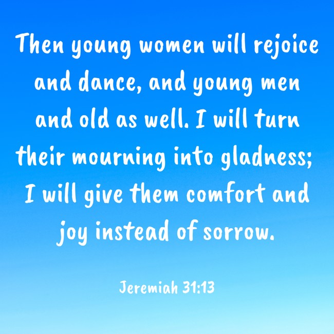 Then young women will rejoice and dance, and young men and old as well. I will turn their mourning into gladness; I will give them comfort and joy instead of sorrow. - Jeremiah 31:13