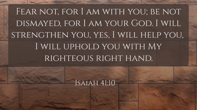 Fear not, for I am with you; be not dismayed, for I am your God. I will strengthen you, yes, I will help you, I will uphold you with My righteous right hand. - Isaiah 41:10