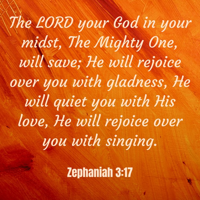 The LORD your God in your midst, The Mighty One, will save; He will rejoice over you with gladness, He will quiet you with His love, He will rejoice over you with singing. - Zephaniah 3:17