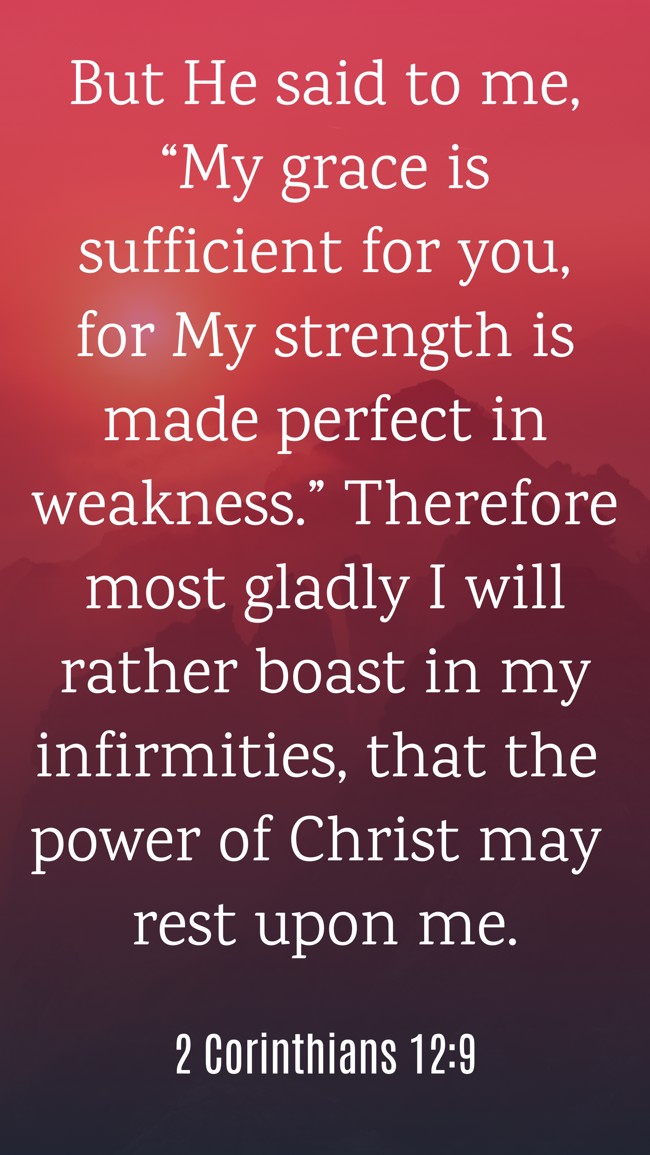 But He said to me, “My grace is sufficient for you, for My strength is made perfect in weakness.” Therefore most gladly I will rather boast in my infirmities, that the power of Christ may rest upon me. - 2 Corinthians 12:9