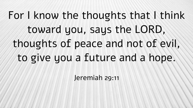 For I know the thoughts that I think toward you, says the LORD, thoughts of peace and not of evil, to give you a future and a hope. - Jeremiah 29:11