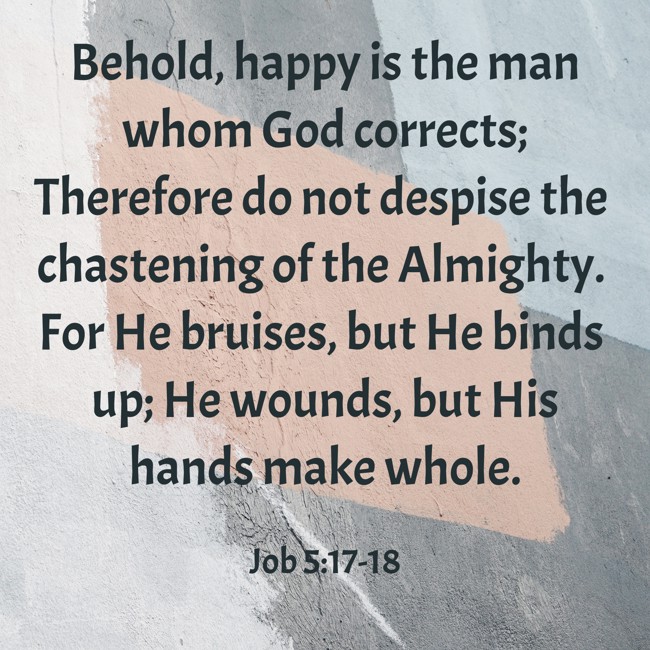 Behold, happy is the man whom God corrects; Therefore do not despise the chastening of the Almighty. For He bruises, but He binds up; He wounds, but His hands make whole. - Job 5:17-18