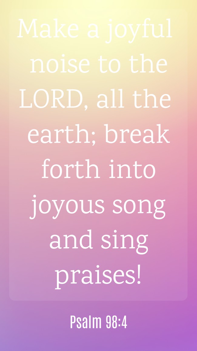Make a joyful noise to the LORD, all the earth; break forth into joyous song and sing praises! - Psalm 98:4