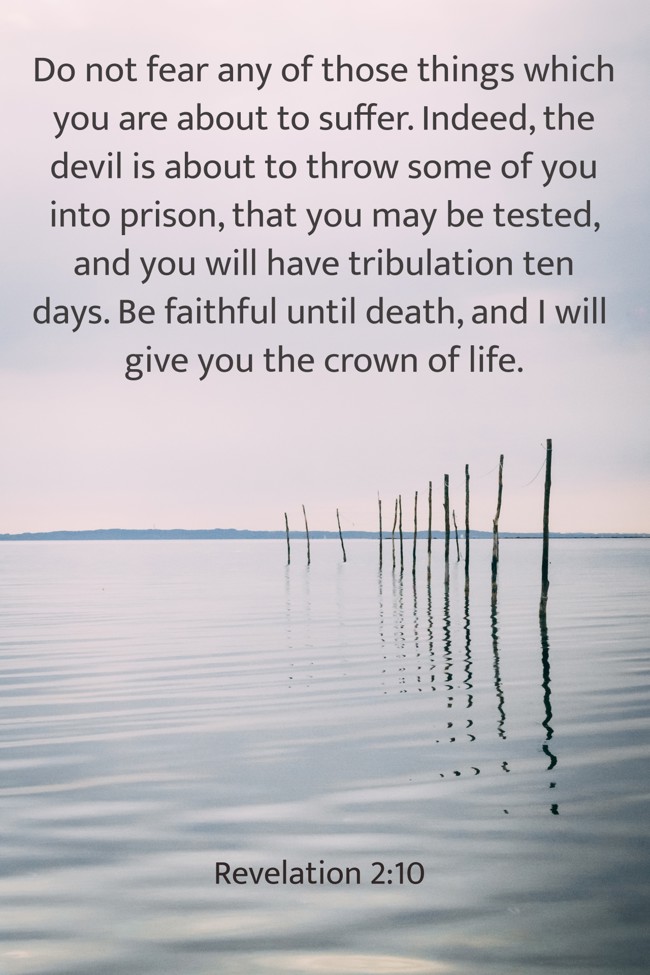 Do not fear any of those things which you are about to suffer. Indeed, the devil is about to throw some of you into prison, that you may be tested, and you will have tribulation ten days. Be faithful until death, and I will give you the crown of life. - Revelation 2:10