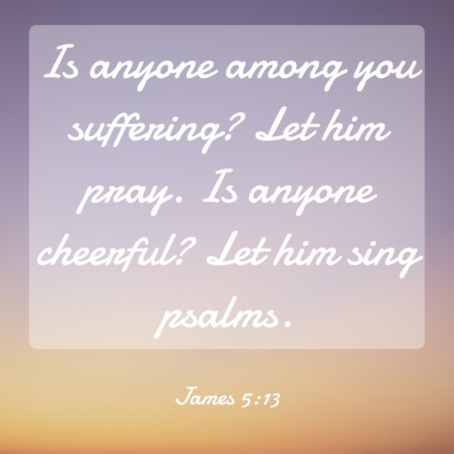 Is anyone among you suffering? Let him pray. Is anyone cheerful? Let him sing psalms. - James 5:13