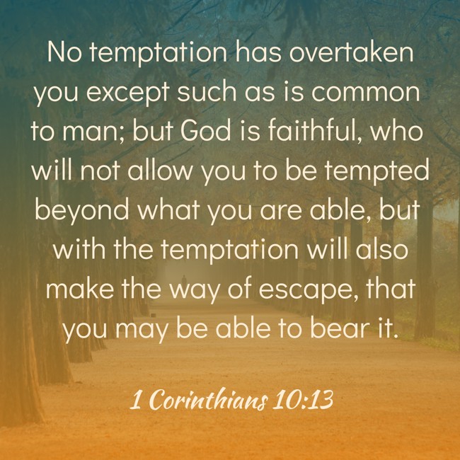 No temptation has overtaken you except such as is common to man; but God is faithful, who will not allow you to be tempted beyond what you are able, but with the temptation will also make the way of escape, that you may be able to bear it. - 1 Corinthians 10:13