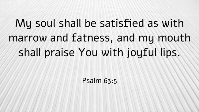 My soul shall be satisfied as with marrow and fatness, and my mouth shall praise You with joyful lips. - Psalm 63:5