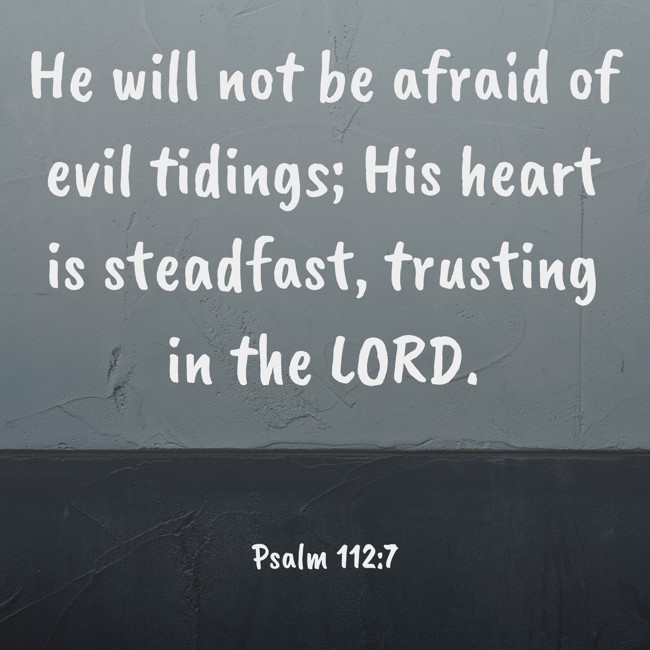 He will not be afraid of evil tidings; His heart is steadfast, trusting in the LORD. - Psalm 112:7