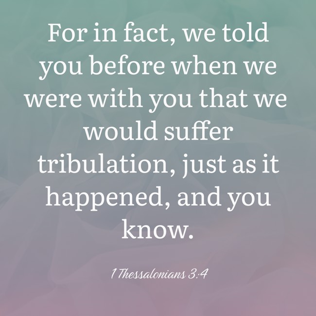 For in fact, we told you before when we were with you that we would suffer tribulation, just as it happened, and you know. - 1 Thessalonians 3:4