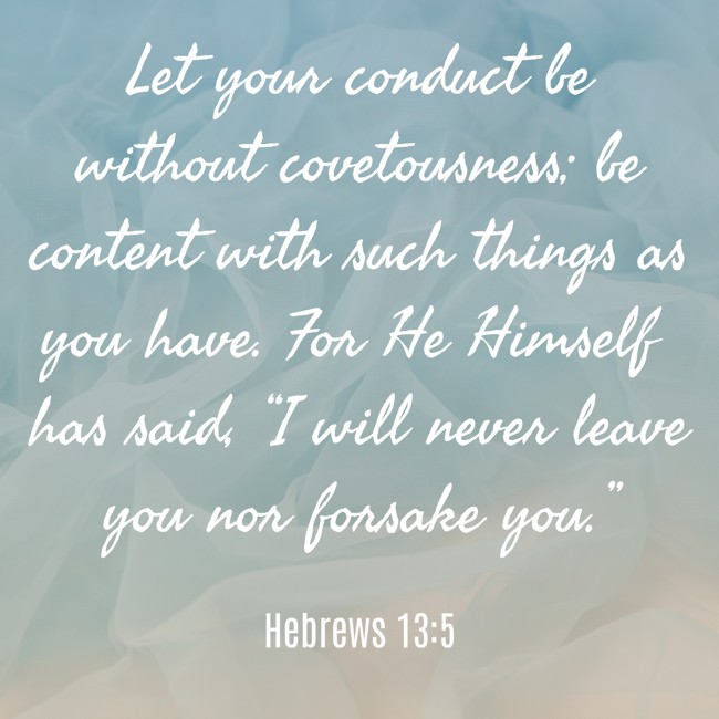 Let your conduct be without covetousness; be content with such things as you have. For He Himself has said, “I will never leave you nor forsake you.” - Hebrews 13:5
