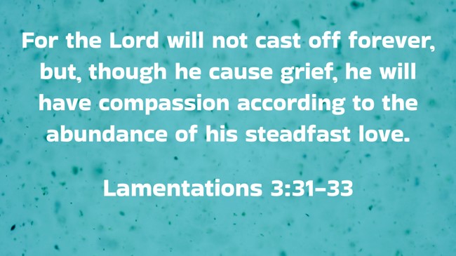 For the Lord will not cast off forever, but, though he cause grief, he will have compassion according to the abundance of his steadfast love. - Lamentations 3:31-33