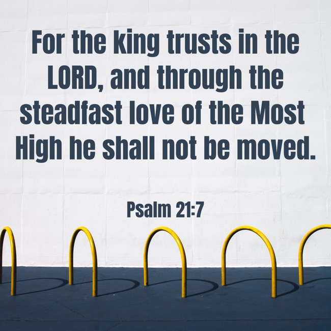 For the king trusts in the LORD, and through the steadfast love of the Most High he shall not be moved. - Psalm 21:7