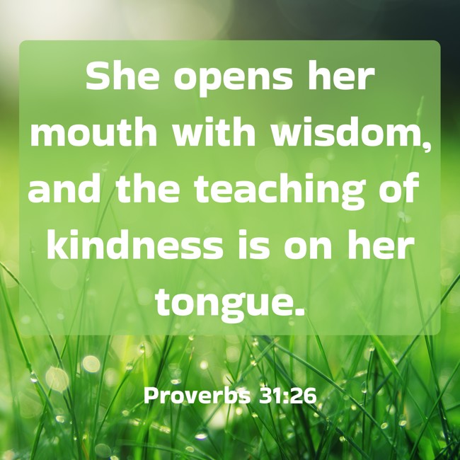 She opens her mouth with wisdom, and the teaching of kindness is on her tongue. - Proverbs 31:26