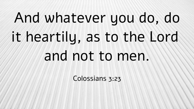And whatever you do, do it heartily, as to the Lord and not to men. - Colossians 3:23