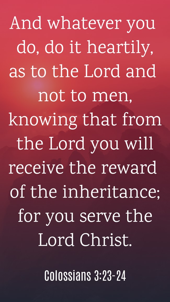 And whatever you do, do it heartily, as to the Lord and not to men, knowing that from the Lord you will receive the reward of the inheritance; for you serve the Lord Christ. - Colossians 3:23-24