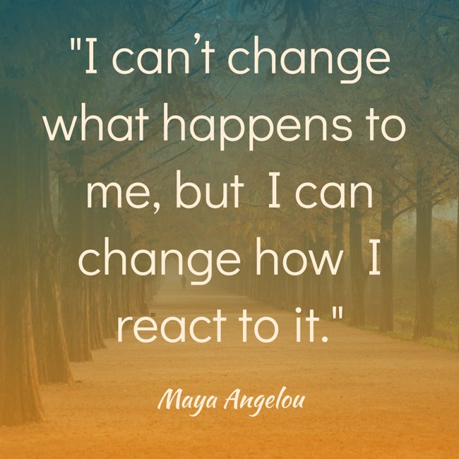 I can’t change what happens to me, but I can change how I react to it. - Maya Angelou
