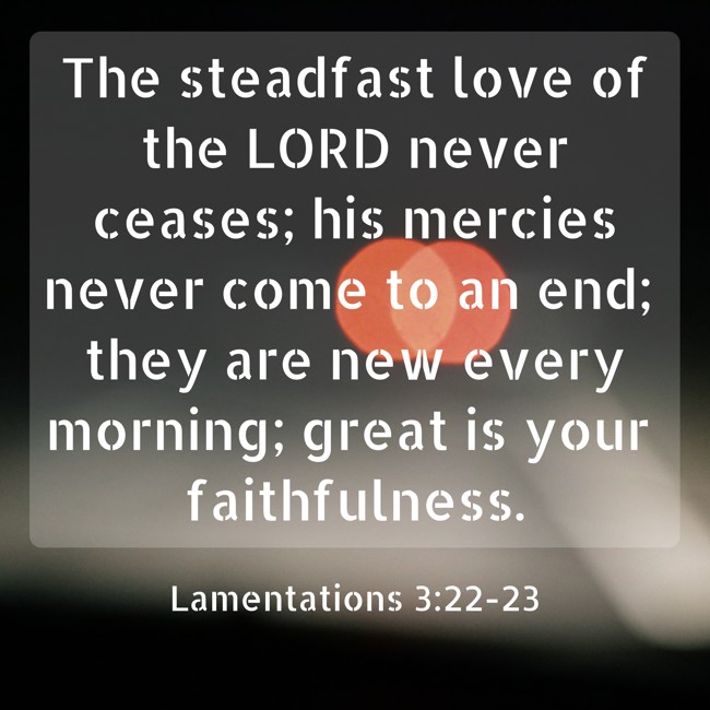 The steadfast love of the LORD never ceases; his mercies never come to an end; they are new every morning; great is your faithfulness. - Lamentations 3:22-23