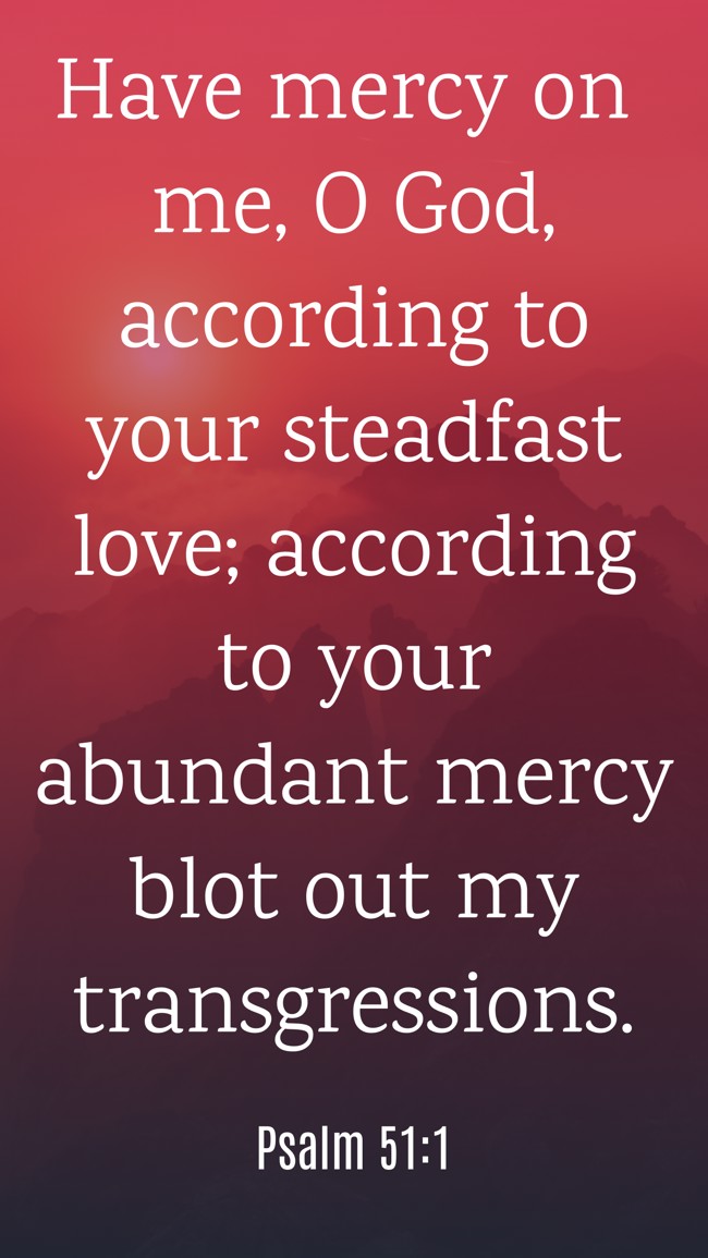 Have mercy on me, O God, according to your steadfast love; according to your abundant mercy blot out my transgressions. - Psalm 51:1