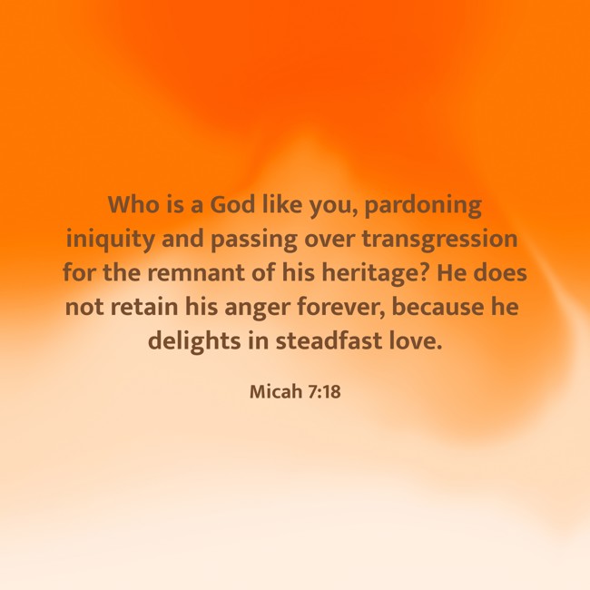 Who is a God like you, pardoning iniquity and passing over transgression for the remnant of his heritage? He does not retain his anger forever, because he delights in steadfast love. - Micah 7:18