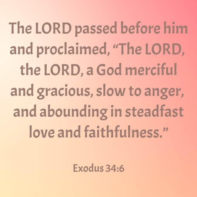 The LORD passed before him and proclaimed, “The LORD, the LORD, a God merciful and gracious, slow to anger, and abounding in steadfast love and faithfulness.” - Exodus 34:6