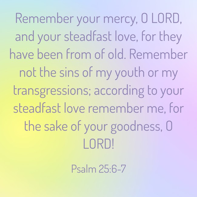 Remember your mercy, O LORD, and your steadfast love, for they have been from of old. Remember not the sins of my youth or my transgressions; according to your steadfast love remember me, for the sake of your goodness, O LORD! - Psalm 25:6-7
