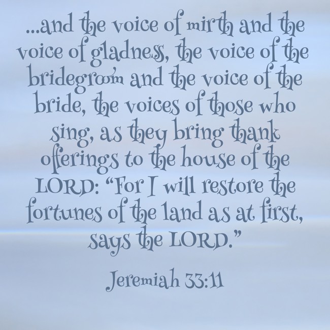 ...and the voice of mirth and the voice of gladness, the voice of the bridegroom and the voice of the bride, the voices of those who sing, as they bring thank offerings to the house of the LORD: “For I will restore the fortunes of the land as at first, says the LORD.” - Jeremiah 33:11