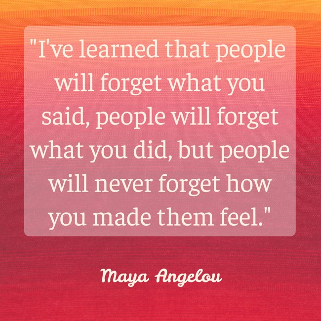 I've learned that people will forget what you said, people will forget what you did, but people will never forget how you made them feel. - Maya Angelou