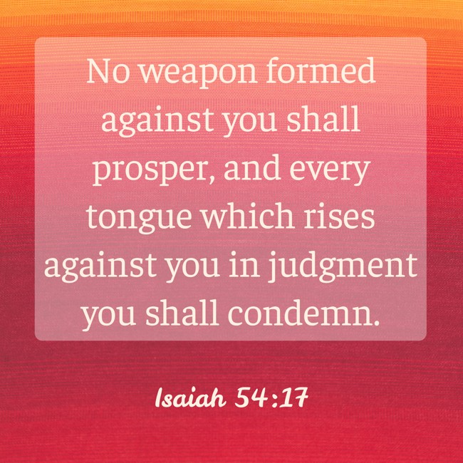 No weapon formed against you shall prosper, and every tongue which rises against you in judgment you shall condemn. - Isaiah 54:17