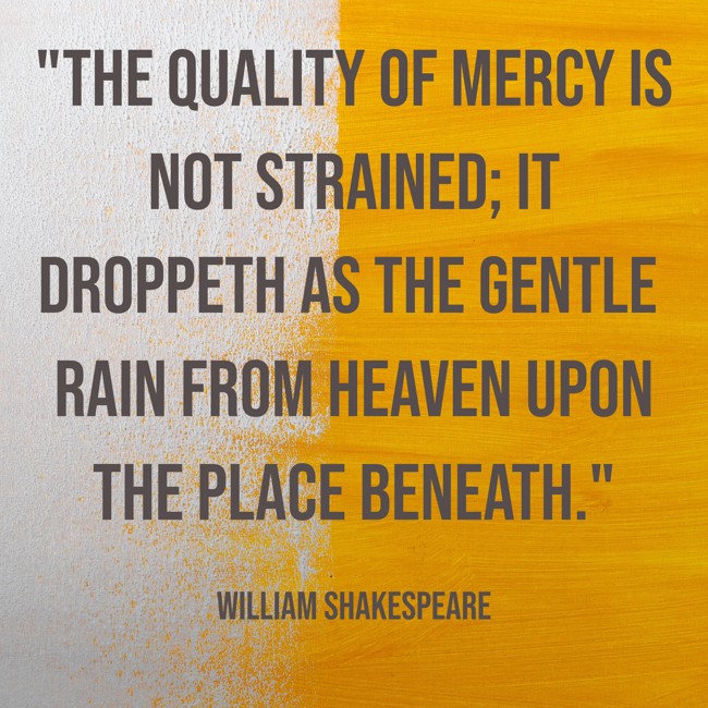The quality of mercy is not strained; It droppeth as the gentle rain from heaven upon the place beneath. - William Shakespeare