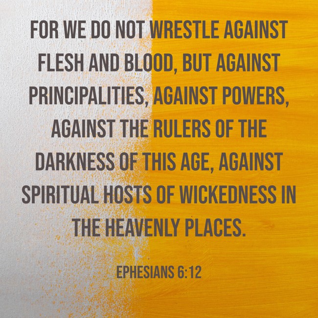 For we do not wrestle against flesh and blood, but against principalities, against powers, against the rulers of the darkness of this age, against spiritual hosts of wickedness in the heavenly places. - Ephesians 6:12
