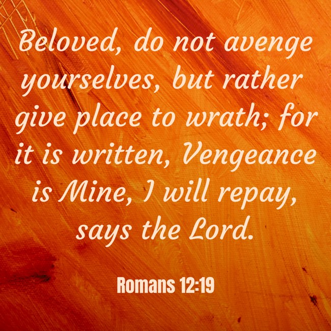 Beloved, do not avenge yourselves, but rather give place to wrath; for it is written, Vengeance is Mine, I will repay, says the Lord. - Romans 12:19