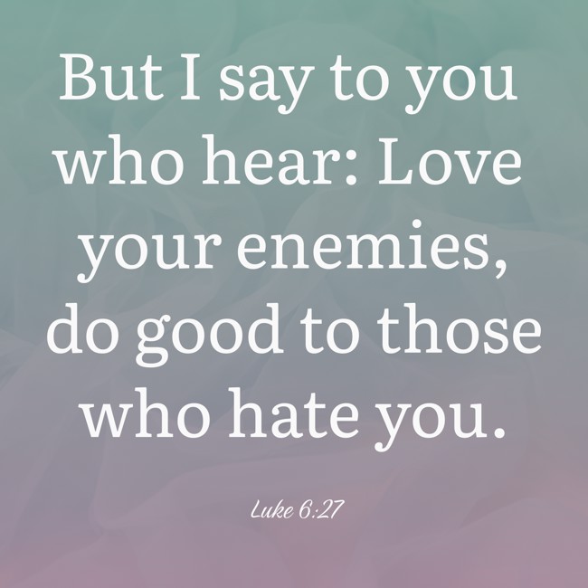 But I say to you who hear: Love your enemies, do good to those who hate you. - Luke 6:27